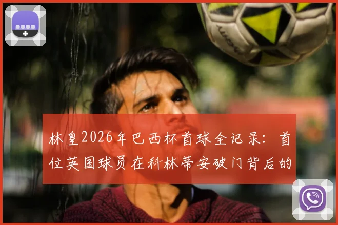 林皇2026年巴西杯首球全记录：首位英国球员在科林蒂安破门背后的故事与数据解读