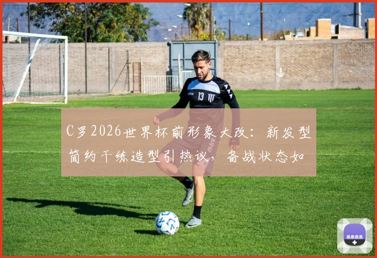 C罗2026世界杯前形象大改：新发型简约干练造型引热议，备战状态如何解读
