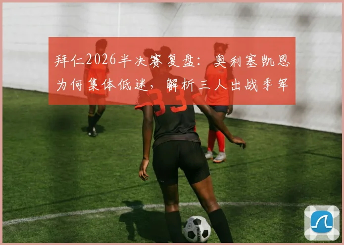 拜仁2026半决赛复盘:奥利塞凯恩为何集体低迷,解析三人出战季军赛的战术考量