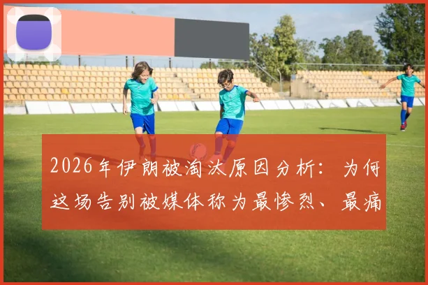 2026年伊朗被淘汰原因分析:为何这场告别被媒体称为最惨烈、最痛苦的失利?