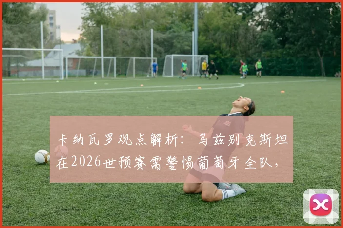 卡纳瓦罗观点解析:乌兹别克斯坦在2026世预赛需警惕葡萄牙全队,C罗只是其一
