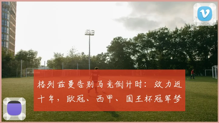 格列兹曼告别马竞倒计时：效力近十年，欧冠、西甲、国王杯冠军梦成空，2026或将离队