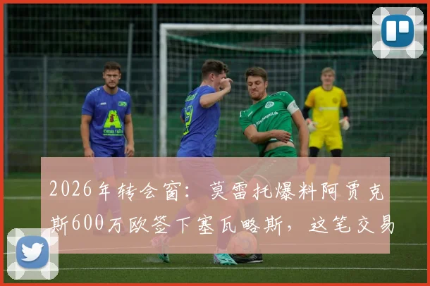 2026年转会窗：莫雷托爆料阿贾克斯600万欧签下塞瓦略斯，这笔交易值不值？