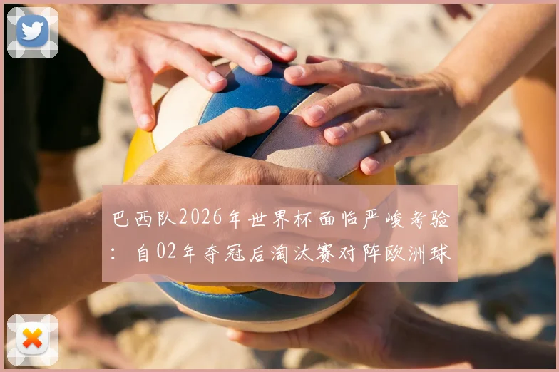 巴西队2026年世界杯面临严峻考验：自02年夺冠后淘汰赛对阵欧洲球队六连败，这次如何破局？