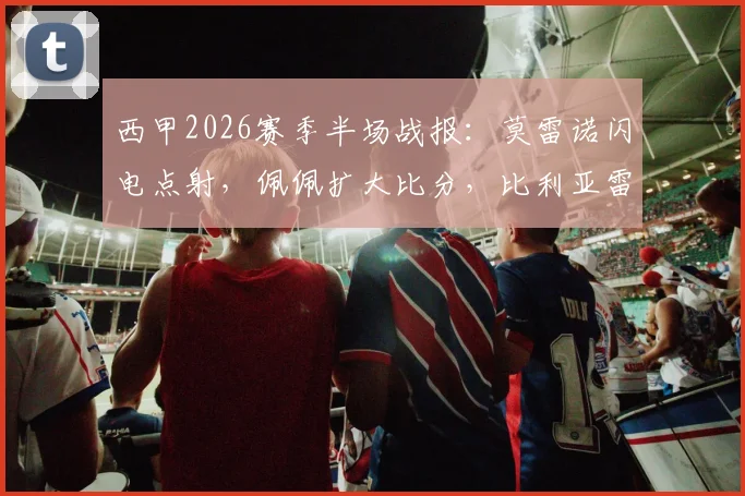 西甲2026赛季半场战报:莫雷诺闪电点射,佩佩扩大比分,比利亚雷亚尔2-0领先塞尔塔,比赛精彩回顾与战术解析
