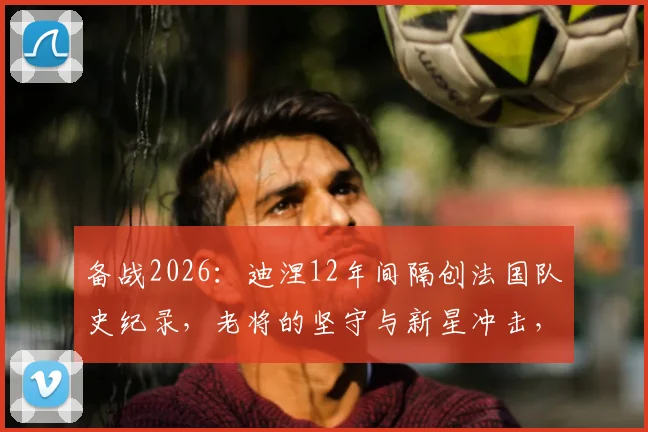 备战2026：迪涅12年间隔创法国队史纪录，老将的坚守与新星冲击，法国队阵容深度解析