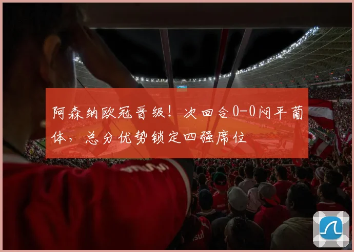 阿森纳欧冠晋级！次回合0-0闷平葡体，总分优势锁定四强席位