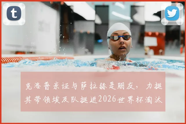 克洛普亲证与萨拉赫是朋友,力挺其带领埃及队挺进2026世界杯淘汰赛全过程深度解读