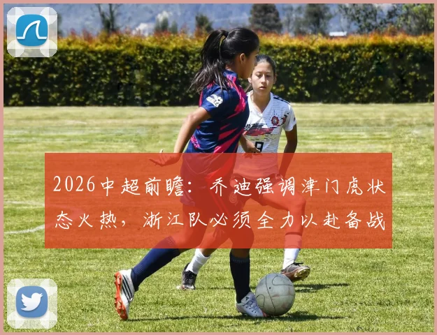 2026中超前瞻：乔迪强调津门虎状态火热，浙江队必须全力以赴备战关键战役