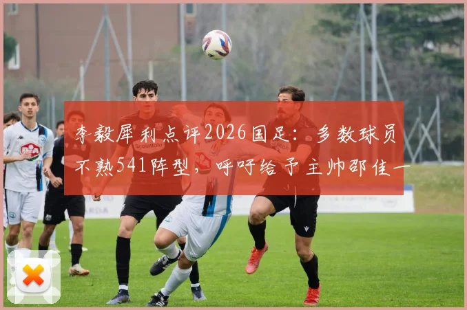 李毅犀利点评2026国足：多数球员不熟541阵型，呼吁给予主帅邵佳一更充分执教时间与信任