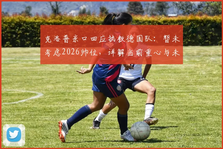 克洛普亲口回应执教德国队：暂未考虑2026帅位，详解当前重心与未来计划