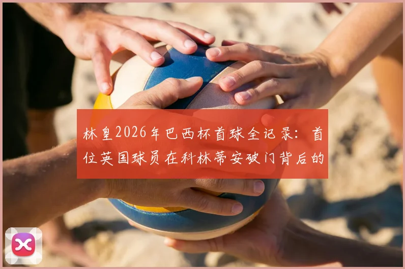林皇2026年巴西杯首球全记录:首位英国球员在科林蒂安破门背后的故事与数据解读