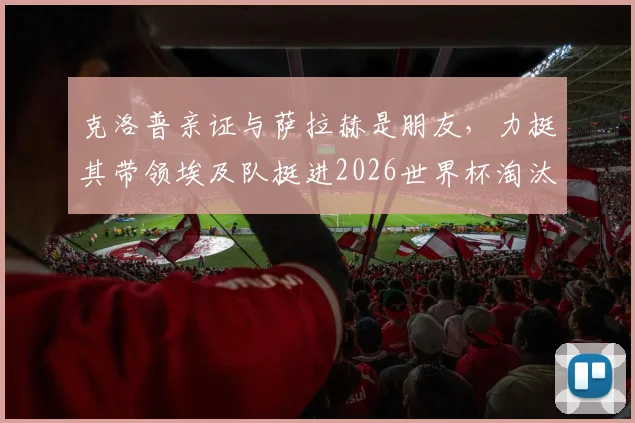克洛普亲证与萨拉赫是朋友，力挺其带领埃及队挺进2026世界杯淘汰赛全过程深度解读