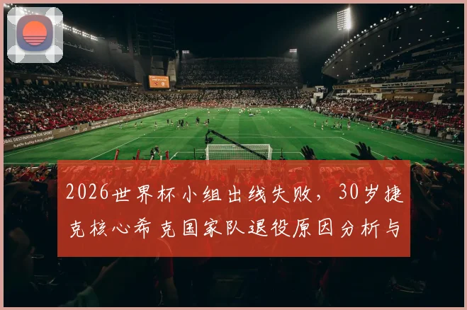 2026世界杯小组出线失败,30岁捷克核心希克国家队退役原因分析与未来去向解读