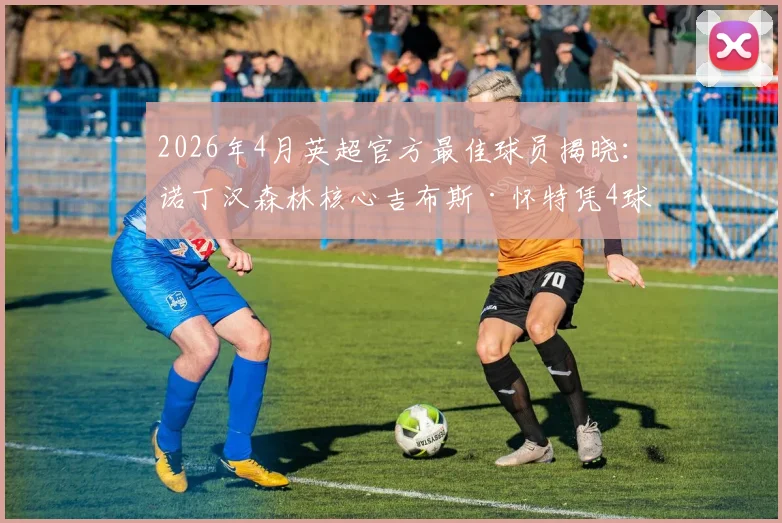 2026年4月英超官方最佳球员揭晓：诺丁汉森林核心吉布斯·怀特凭4球1助当选，解析其关键表现与评选内情