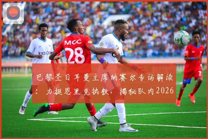 巴黎圣日耳曼主席纳赛尔专访解读：力挺恩里克执教，揭秘队内2026金球奖潜力股