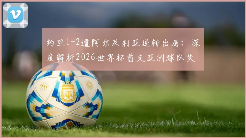 约旦1-2遭阿尔及利亚逆转出局：深度解析2026世界杯首支亚洲球队失利原因、关键瞬间回顾与未来挑战
