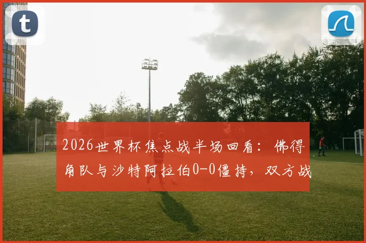 2026世界杯焦点战半场回看：佛得角队与沙特阿拉伯0-0僵持，双方战术解析与下半场看点前瞻