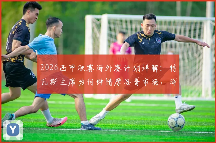 2026西甲联赛海外赛计划详解：特瓦斯主席为何钟情摩洛哥市场，海外办赛利弊全解析