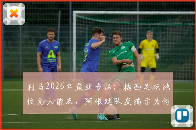 利马2026年最新专访：梅西足坛地位无人能及，阿根廷队友揭示为何无法将他与任何人对比