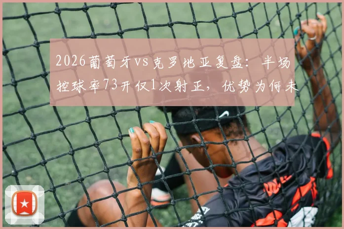 2026葡萄牙vs克罗地亚复盘:半场控球率73开仅1次射正,优势为何未转化?