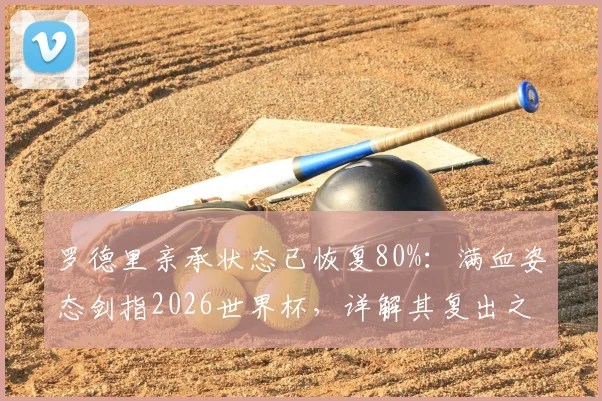 罗德里亲承状态已恢复80%：满血姿态剑指2026世界杯，详解其复出之路与战术价值