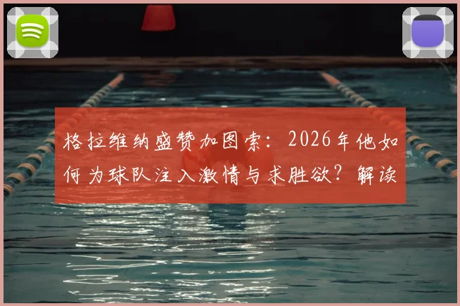格拉维纳盛赞加图索：2026年他如何为球队注入激情与求胜欲？解读其执教理念与改变