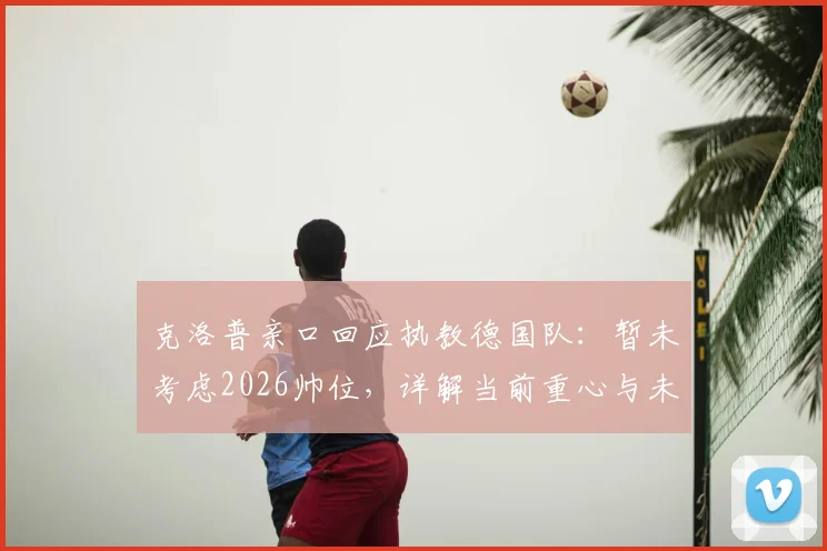 克洛普亲口回应执教德国队:暂未考虑2026帅位,详解当前重心与未来计划