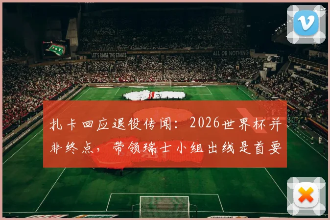 扎卡回应退役传闻：2026世界杯并非终点，带领瑞士小组出线是首要目标
