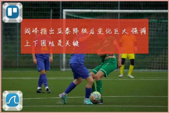 阎峰指出亚泰降级后变化巨大 强调上下团结是关键