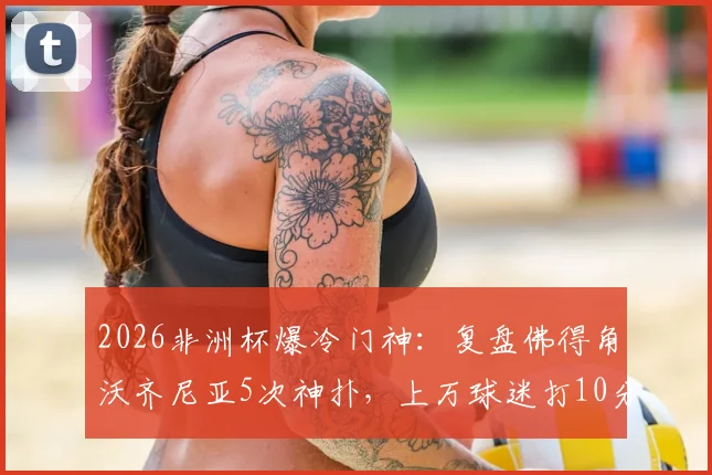 2026非洲杯爆冷门神：复盘佛得角沃齐尼亚5次神扑，上万球迷打10分力挺