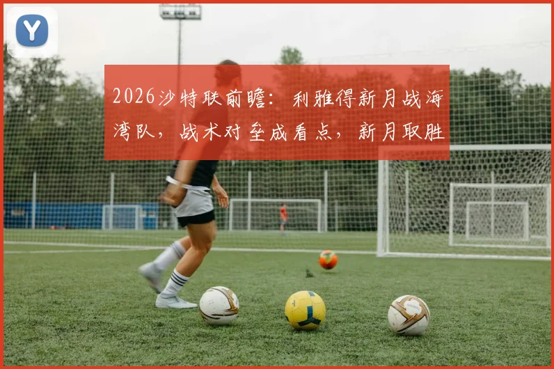 2026沙特联前瞻：利雅得新月战海湾队，战术对垒成看点，新月取胜即可紧追榜首