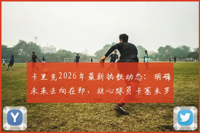 卡里克2026年最新执教动态：明确未来去向在即，核心球员卡塞米罗确认本赛季不再登场