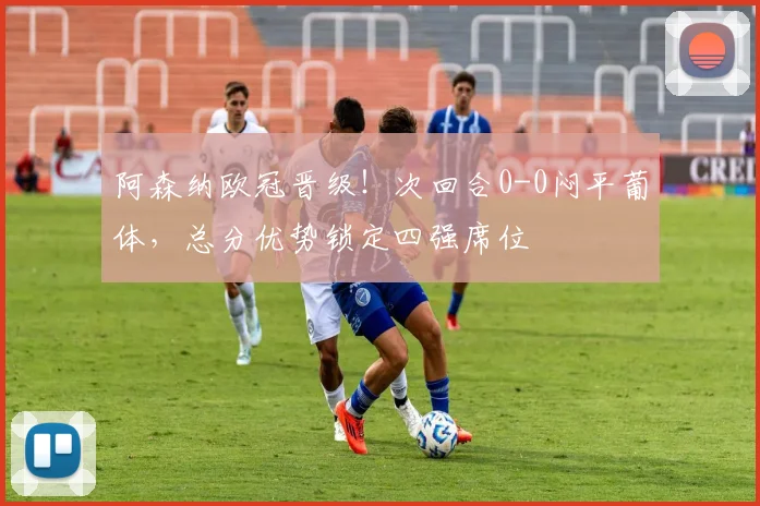 阿森纳欧冠晋级!次回合0-0闷平葡体,总分优势锁定四强席位
