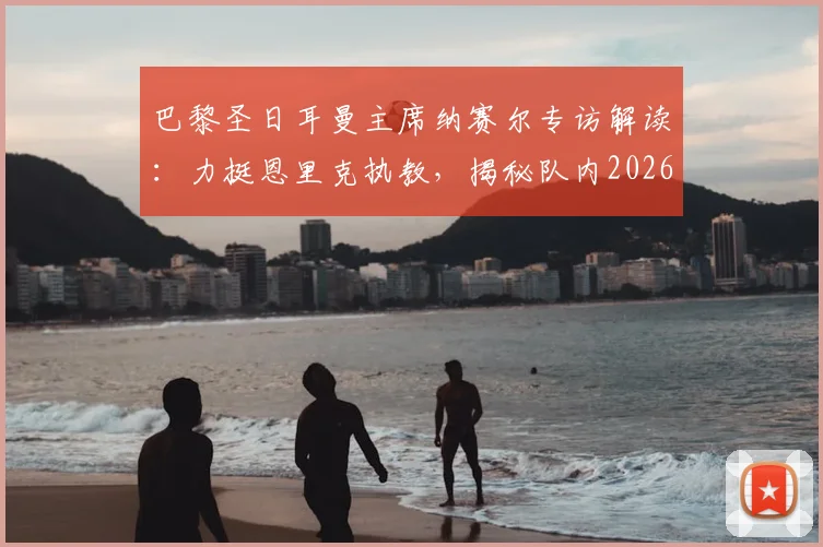 巴黎圣日耳曼主席纳赛尔专访解读:力挺恩里克执教,揭秘队内2026金球奖潜力股