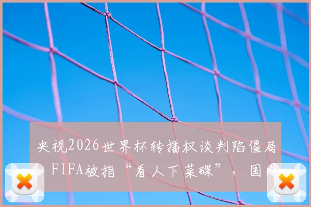 央视2026世界杯转播权谈判陷僵局，FIFA被指“看人下菜碟”，国内球迷观赛或受影响