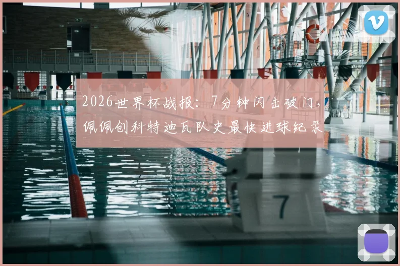 2026世界杯战报：7分钟闪击破门，佩佩创科特迪瓦队史最快进球纪录全解析，附进球瞬间视频回顾