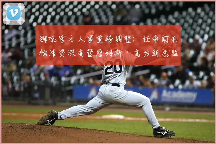 狮吼官方人事重磅调整：任命前利物浦资深高管詹姆斯·高为新总监，2026年履历解析与新赛季展望