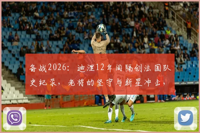备战2026：迪涅12年间隔创法国队史纪录，老将的坚守与新星冲击，法国队阵容深度解析