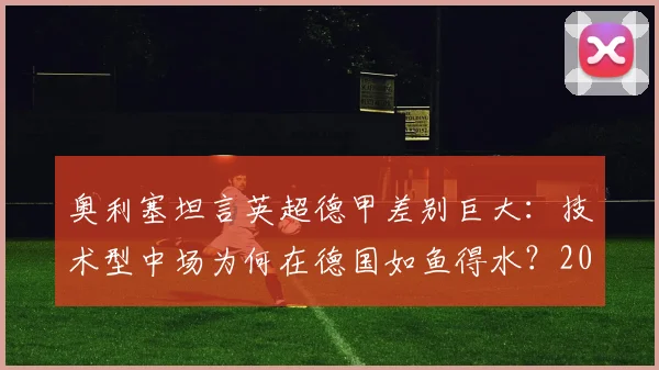 奥利塞坦言英超德甲差别巨大：技术型中场为何在德国如鱼得水？2026环境适应全解析