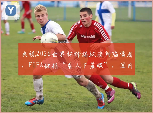 央视2026世界杯转播权谈判陷僵局,FIFA被指“看人下菜碟”,国内球迷观赛或受影响