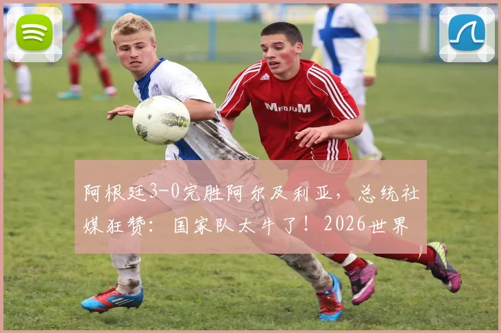 阿根廷3-0完胜阿尔及利亚，总统社媒狂赞：国家队太牛了！2026世界杯前景深度分析