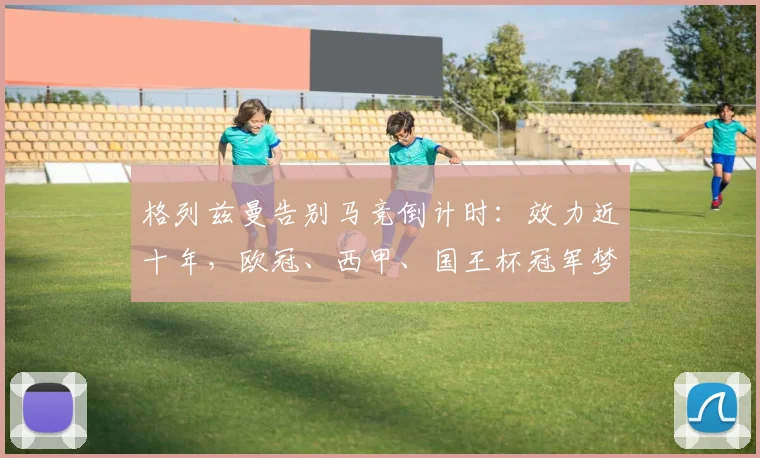 格列兹曼告别马竞倒计时：效力近十年，欧冠、西甲、国王杯冠军梦成空，2026或将离队