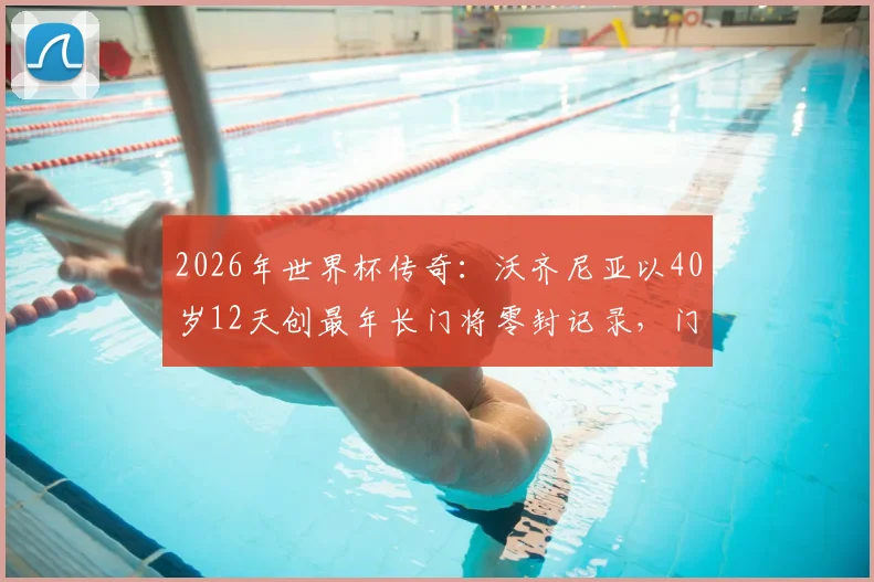 2026年世界杯传奇：沃齐尼亚以40岁12天创最年长门将零封记录，门将长青秘诀何在？