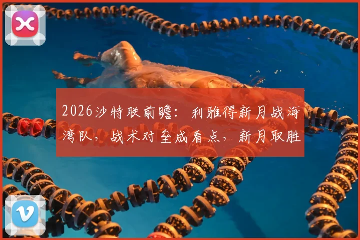 2026沙特联前瞻：利雅得新月战海湾队，战术对垒成看点，新月取胜即可紧追榜首