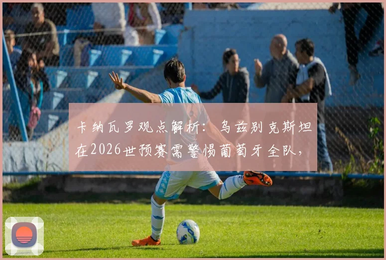 卡纳瓦罗观点解析：乌兹别克斯坦在2026世预赛需警惕葡萄牙全队，C罗只是其一