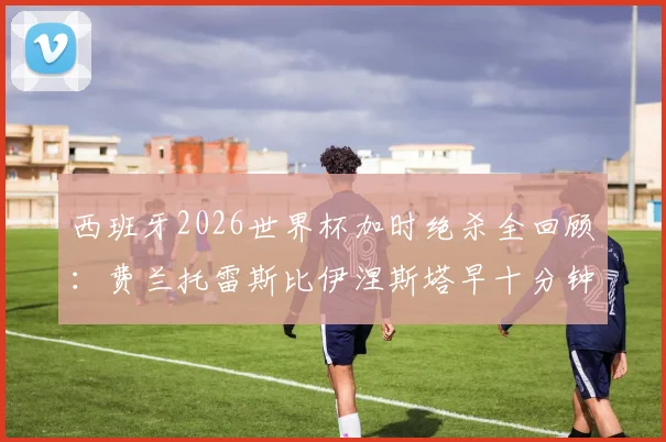 西班牙2026世界杯加时绝杀全回顾:费兰托雷斯比伊涅斯塔早十分钟,国际足联如何对比这两记经典进球?