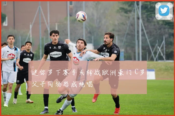 迷你罗下赛季或转战欧洲豪门 C罗父子同场恐成绝唱