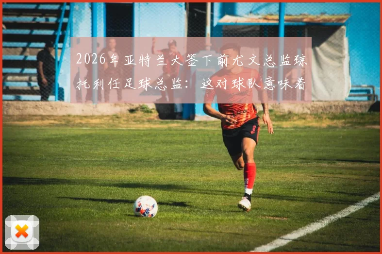 2026年亚特兰大签下前尤文总监琼托利任足球总监：这对球队意味着什么及未来引援策略分析