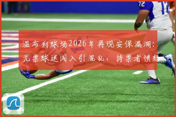 温布利球场2026年再现安保漏洞：无票球迷闯入引混乱，持票者愤怒吐槽现场管理
